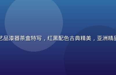 中国非遗手工艺品漆器茶盒特写，红黑配色古典精美，亚洲精品华系工艺代表