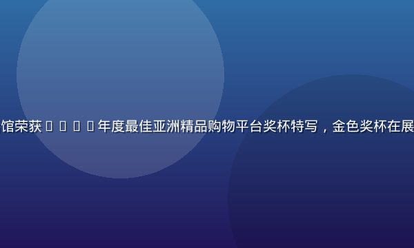 亚洲精品生活馆荣获2024年度最佳亚洲精品购物平台奖杯特写，金色奖杯在展台上熠熠生辉